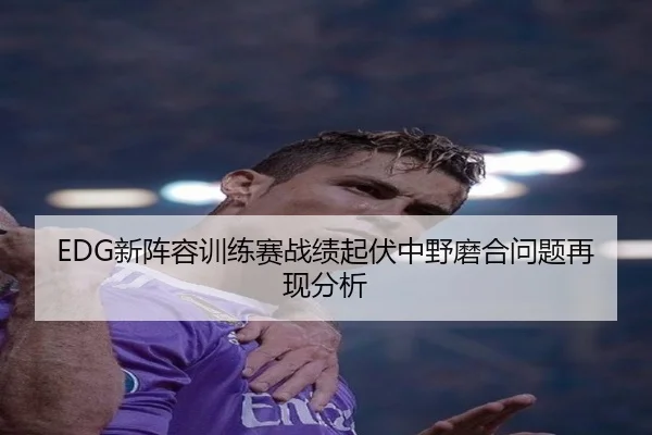 EDG新阵容训练赛战绩起伏中野磨合问题再现分析